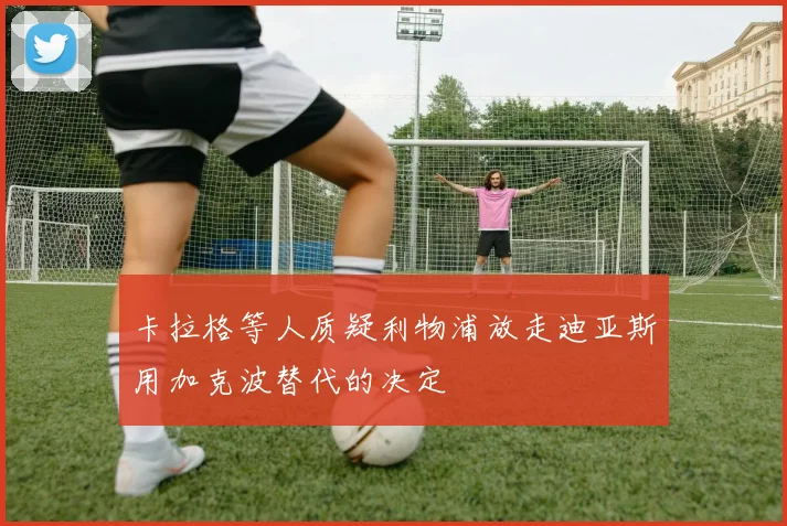 卡拉格等人质疑利物浦放走迪亚斯用加克波替代的决定