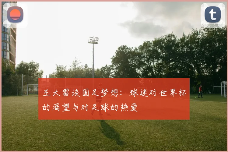 王大雷谈国足梦想：球迷对世界杯的渴望与对足球的热爱