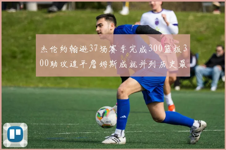 杰伦约翰逊37场赛季完成300篮板300助攻追平詹姆斯成就并列历史最快前锋