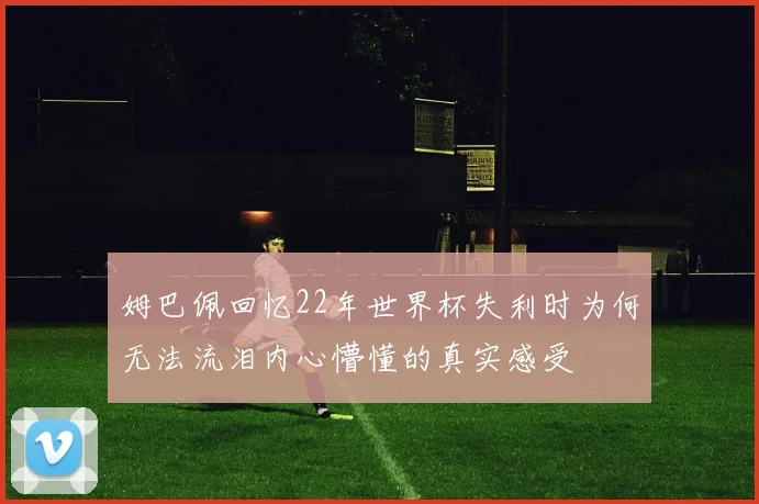 姆巴佩回忆22年世界杯失利时为何无法流泪内心懵懂的真实感受
