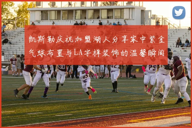 凯斯勒庆祝加盟湖人分享家中紫金气球布置与LA字样装饰的温馨瞬间