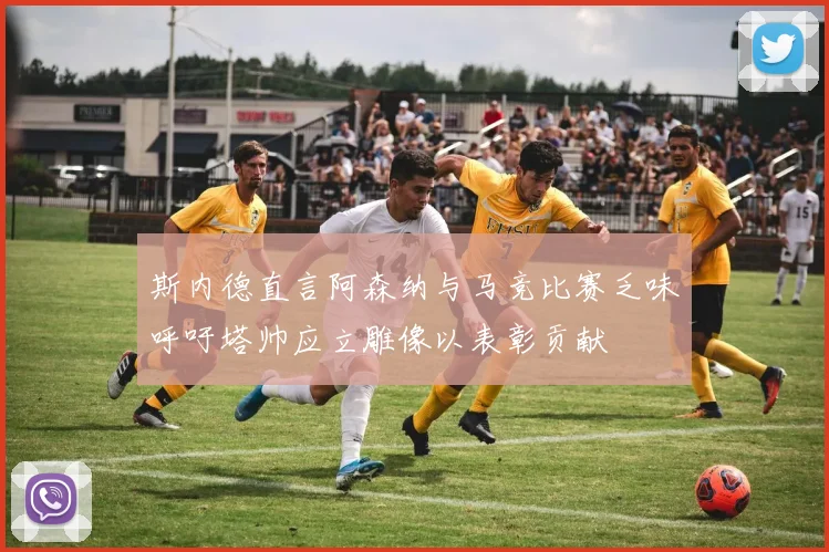 斯内德直言阿森纳与马竞比赛乏味呼吁塔帅应立雕像以表彰贡献