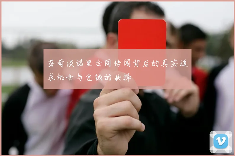 芬奇谈诺里合同传闻背后的真实追求机会与金钱的抉择
