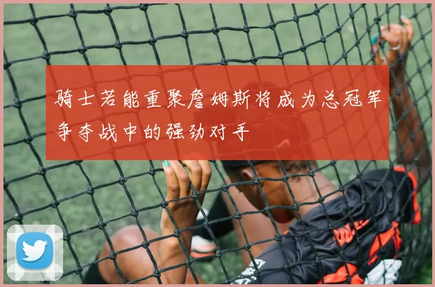 骑士若能重聚詹姆斯将成为总冠军争夺战中的强劲对手