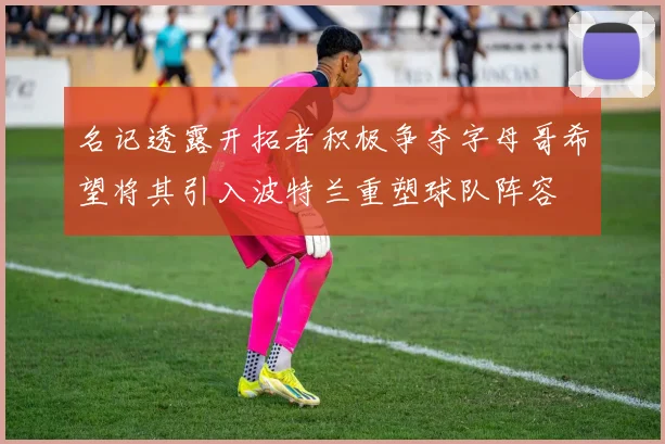 名记透露开拓者积极争夺字母哥希望将其引入波特兰重塑球队阵容