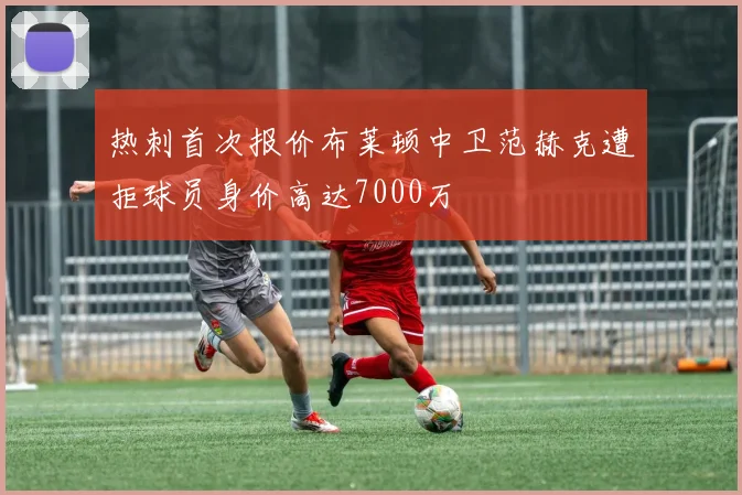 热刺首次报价布莱顿中卫范赫克遭拒球员身价高达7000万