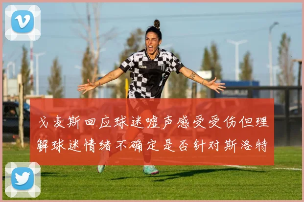 戈麦斯回应球迷嘘声感受受伤但理解球迷情绪不确定是否针对斯洛特