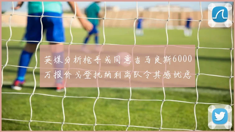 英媒分析枪手或同意吉马良斯6000万报价戈登托纳利离队令其感忧虑