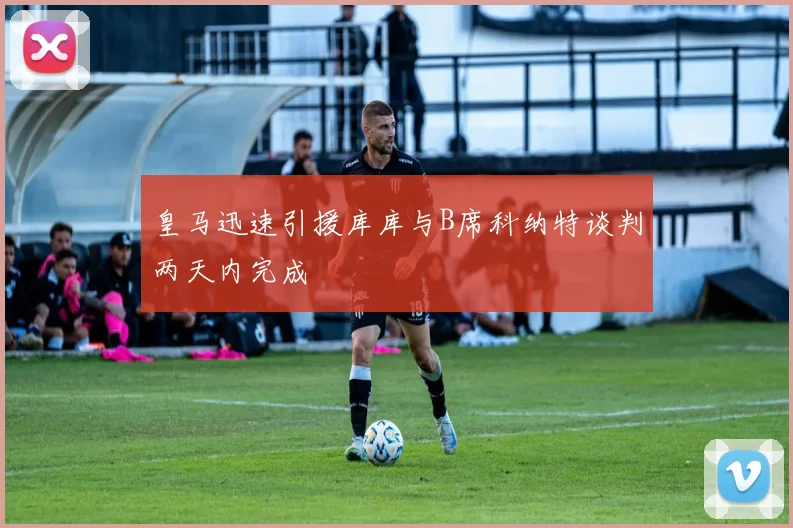 皇马迅速引援库库与B席科纳特谈判两天内完成