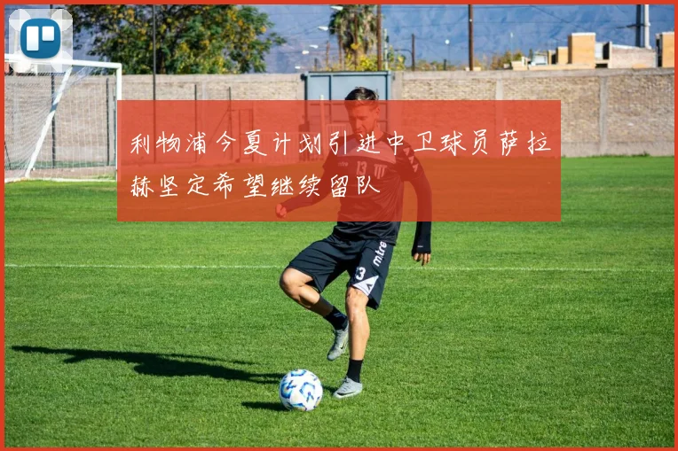 利物浦今夏计划引进中卫球员萨拉赫坚定希望继续留队