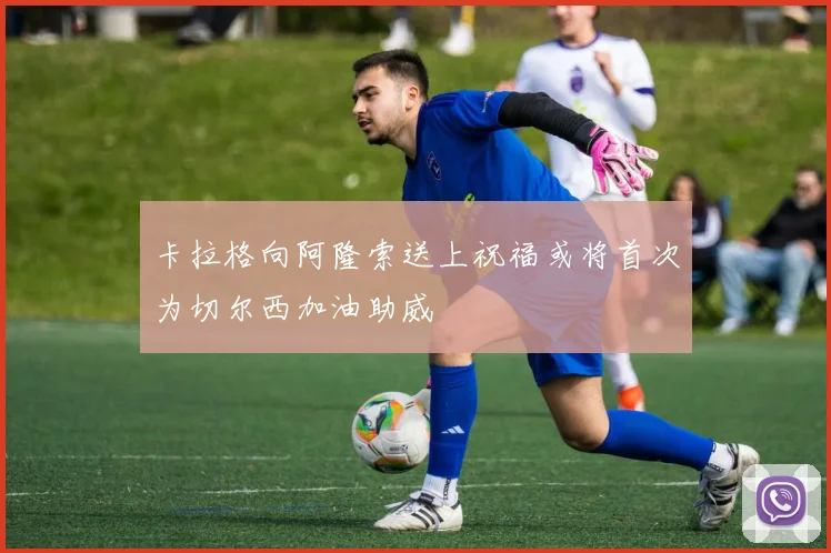 卡拉格向阿隆索送上祝福或将首次为切尔西加油助威