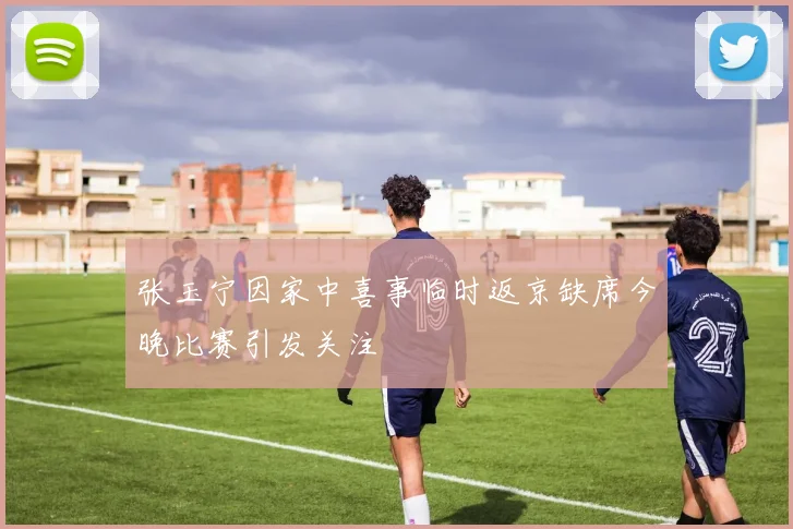 张玉宁因家中喜事临时返京缺席今晚比赛引发关注
