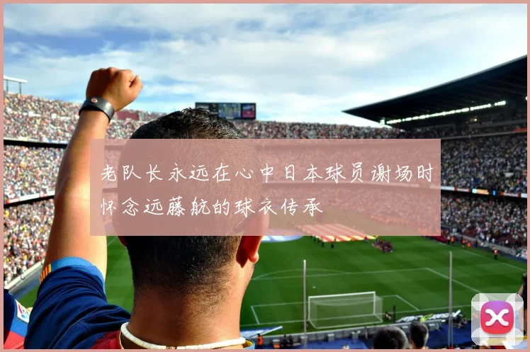 老队长永远在心中日本球员谢场时怀念远藤航的球衣传承