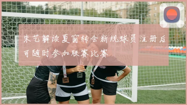 朱艺解读夏窗转会新规球员注册后可随时参加联赛比赛