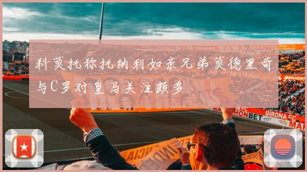 科莫托称托纳利如亲兄弟莫德里奇与C罗对皇马关注颇多