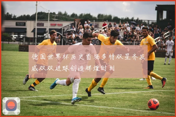 德国世界杯历史首场多特双星齐发威双双进球创造辉煌时刻