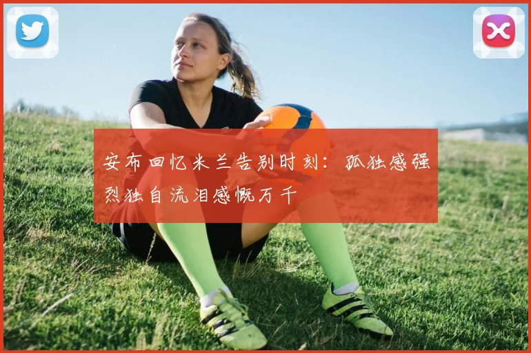 安布回忆米兰告别时刻：孤独感强烈独自流泪感慨万千