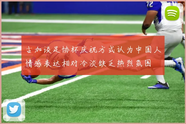 古加谈足协杯庆祝方式认为中国人情感表达相对冷淡缺乏热烈氛围