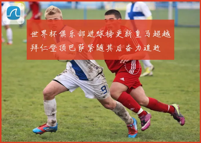 世界杯俱乐部进球榜更新皇马超越拜仁登顶巴萨紧随其后奋力追赶