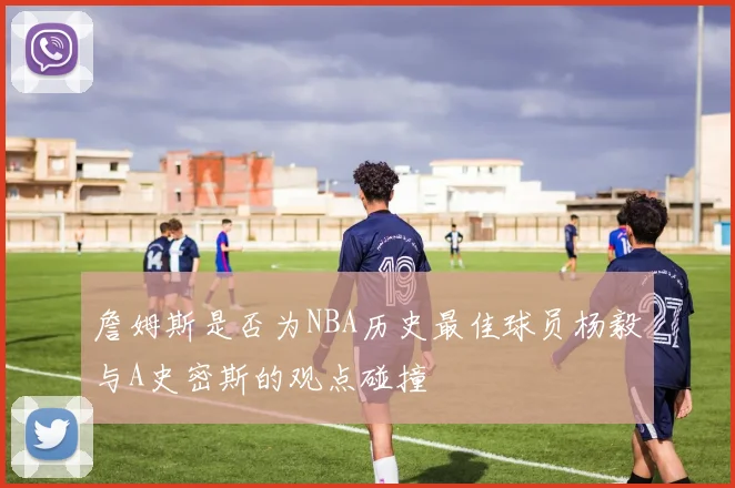 詹姆斯是否为NBA历史最佳球员杨毅与A史密斯的观点碰撞